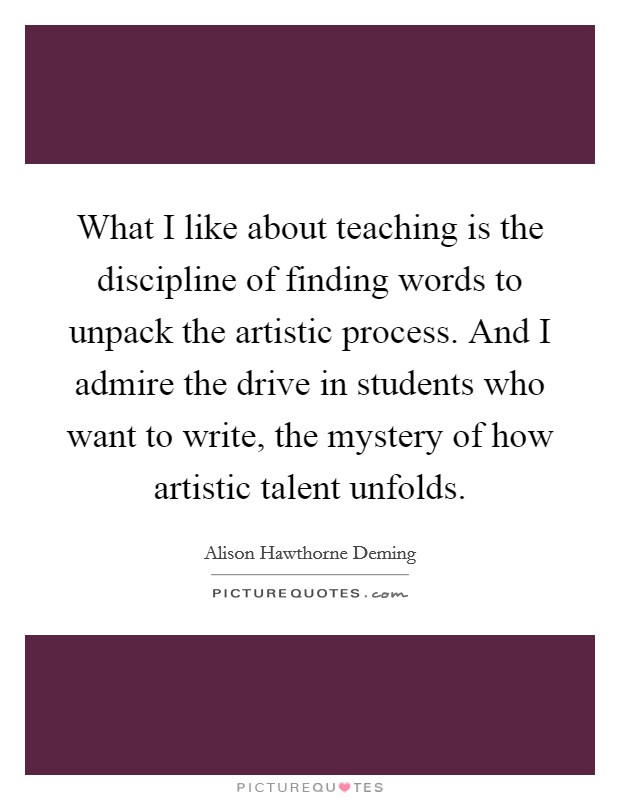 What I like about teaching is the discipline of finding words to unpack the artistic process. And I admire the drive in students who want to write, the mystery of how artistic talent unfolds Picture Quote #1
