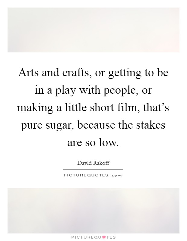 Arts and crafts, or getting to be in a play with people, or making a little short film, that's pure sugar, because the stakes are so low. Picture Quote #1