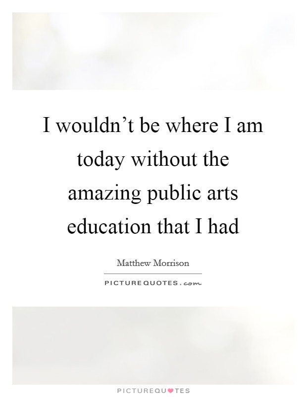 I wouldn’t be where I am today without the amazing public arts education that I had Picture Quote #1