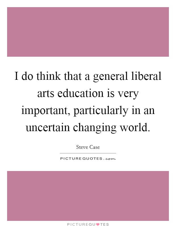 I do think that a general liberal arts education is very important, particularly in an uncertain changing world Picture Quote #1