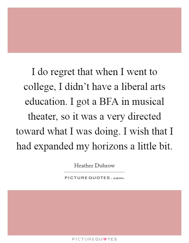I do regret that when I went to college, I didn’t have a liberal arts education. I got a BFA in musical theater, so it was a very directed toward what I was doing. I wish that I had expanded my horizons a little bit Picture Quote #1