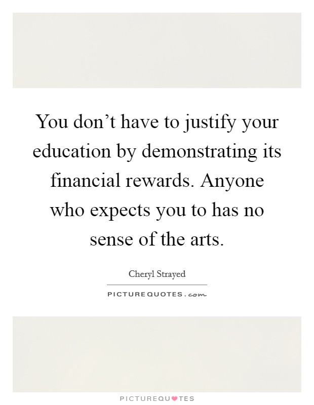 You don’t have to justify your education by demonstrating its financial rewards. Anyone who expects you to has no sense of the arts Picture Quote #1