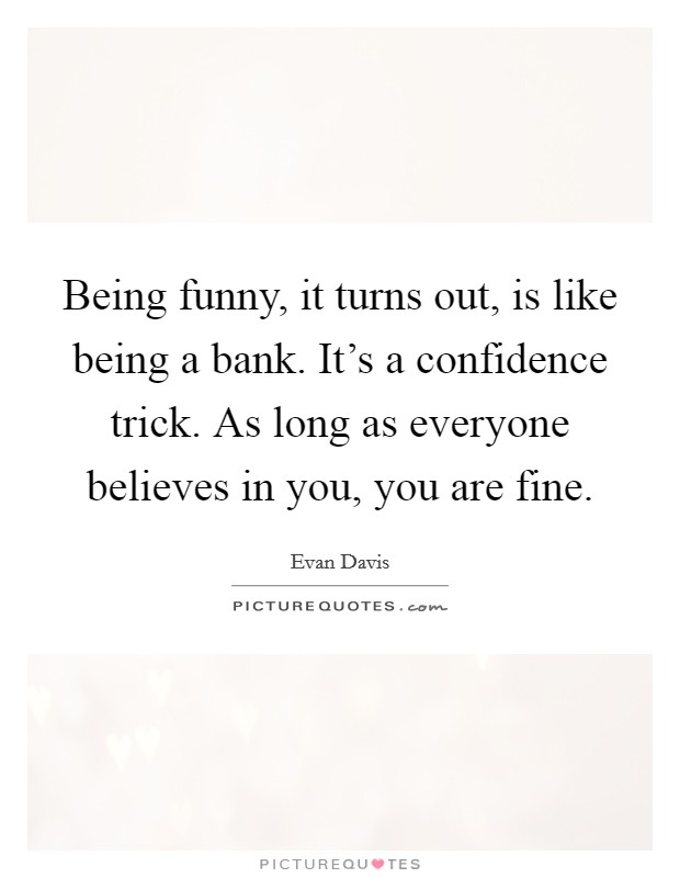 Being funny, it turns out, is like being a bank. It’s a confidence trick. As long as everyone believes in you, you are fine Picture Quote #1