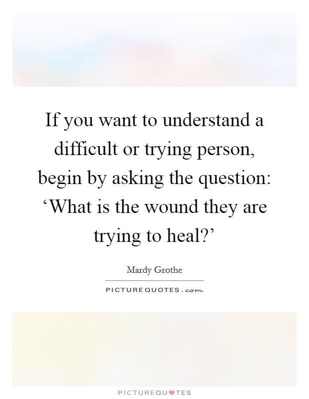 If you want to understand a difficult or trying person, begin by asking the question: ‘What is the wound they are trying to heal?’ Picture Quote #1