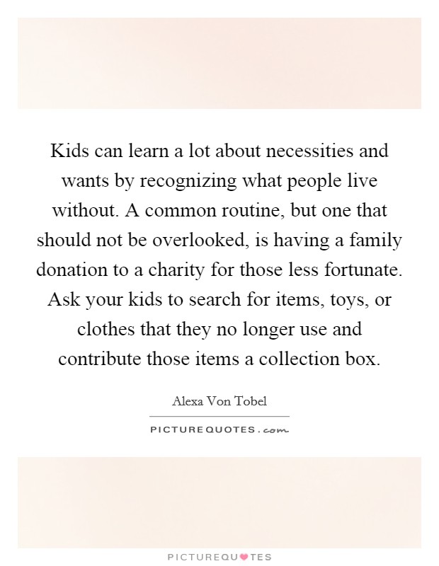 Kids can learn a lot about necessities and wants by recognizing what people live without. A common routine, but one that should not be overlooked, is having a family donation to a charity for those less fortunate. Ask your kids to search for items, toys, or clothes that they no longer use and contribute those items a collection box Picture Quote #1