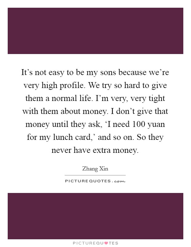 It’s not easy to be my sons because we’re very high profile. We try so hard to give them a normal life. I’m very, very tight with them about money. I don’t give that money until they ask, ‘I need 100 yuan for my lunch card,’ and so on. So they never have extra money Picture Quote #1
