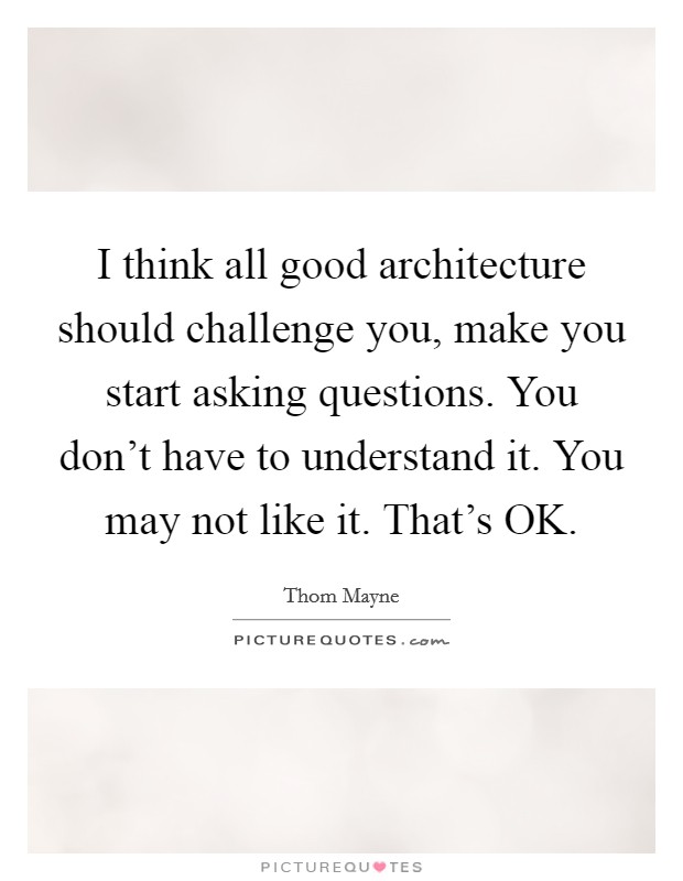 I think all good architecture should challenge you, make you start asking questions. You don’t have to understand it. You may not like it. That’s OK Picture Quote #1