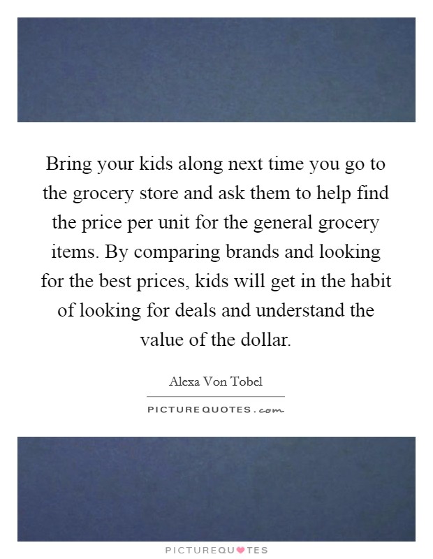 Bring your kids along next time you go to the grocery store and ask them to help find the price per unit for the general grocery items. By comparing brands and looking for the best prices, kids will get in the habit of looking for deals and understand the value of the dollar. Picture Quote #1