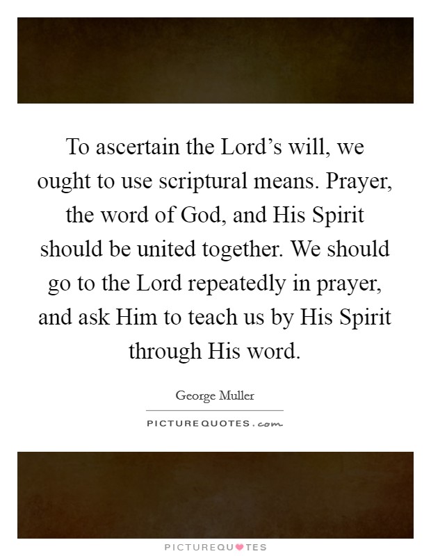 To ascertain the Lord’s will, we ought to use scriptural means. Prayer, the word of God, and His Spirit should be united together. We should go to the Lord repeatedly in prayer, and ask Him to teach us by His Spirit through His word Picture Quote #1