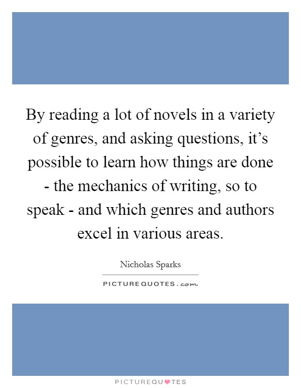 By reading a lot of novels in a variety of genres, and asking questions, it’s possible to learn how things are done - the mechanics of writing, so to speak - and which genres and authors excel in various areas Picture Quote #1