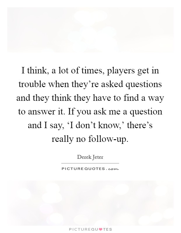 I think, a lot of times, players get in trouble when they’re asked questions and they think they have to find a way to answer it. If you ask me a question and I say, ‘I don’t know,’ there’s really no follow-up Picture Quote #1