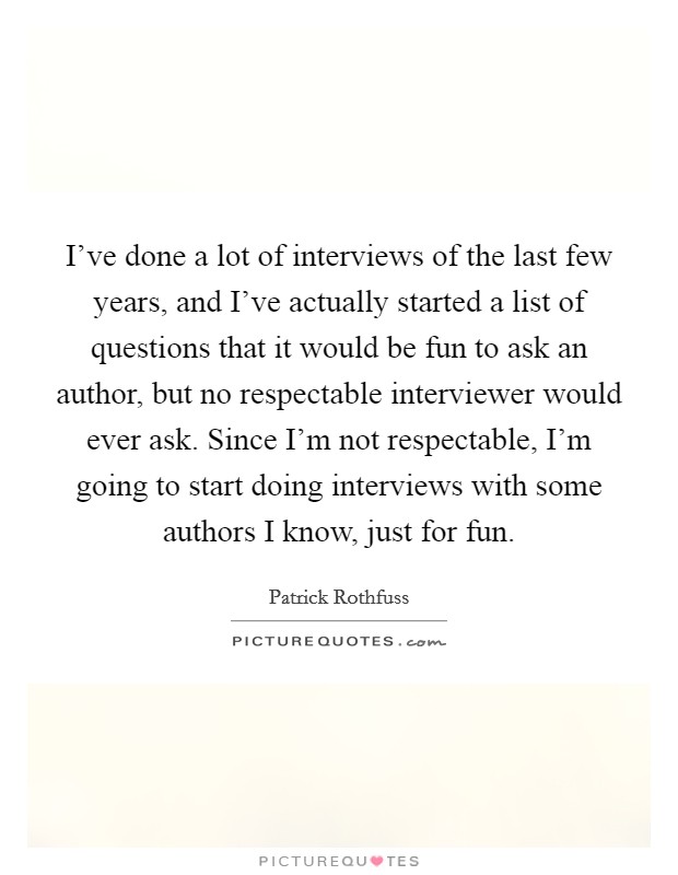 I’ve done a lot of interviews of the last few years, and I’ve actually started a list of questions that it would be fun to ask an author, but no respectable interviewer would ever ask. Since I’m not respectable, I’m going to start doing interviews with some authors I know, just for fun Picture Quote #1