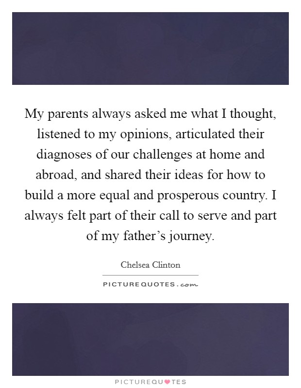 My parents always asked me what I thought, listened to my opinions, articulated their diagnoses of our challenges at home and abroad, and shared their ideas for how to build a more equal and prosperous country. I always felt part of their call to serve and part of my father's journey. Picture Quote #1