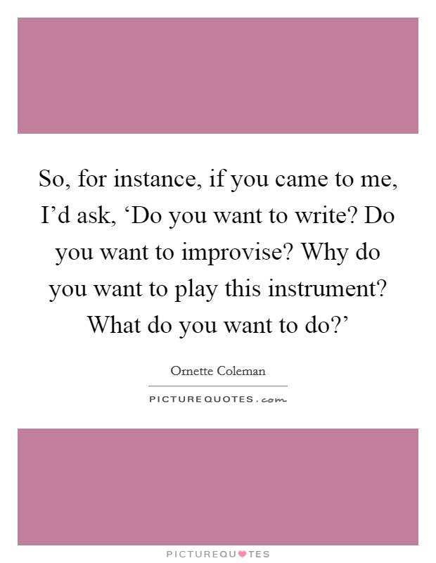 So, for instance, if you came to me, I’d ask, ‘Do you want to write? Do you want to improvise? Why do you want to play this instrument? What do you want to do?’ Picture Quote #1