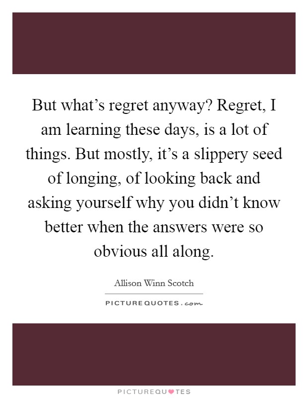 But what’s regret anyway? Regret, I am learning these days, is a lot of things. But mostly, it’s a slippery seed of longing, of looking back and asking yourself why you didn’t know better when the answers were so obvious all along Picture Quote #1