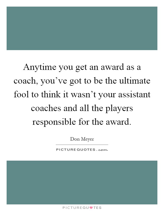 Anytime you get an award as a coach, you’ve got to be the ultimate fool to think it wasn’t your assistant coaches and all the players responsible for the award Picture Quote #1