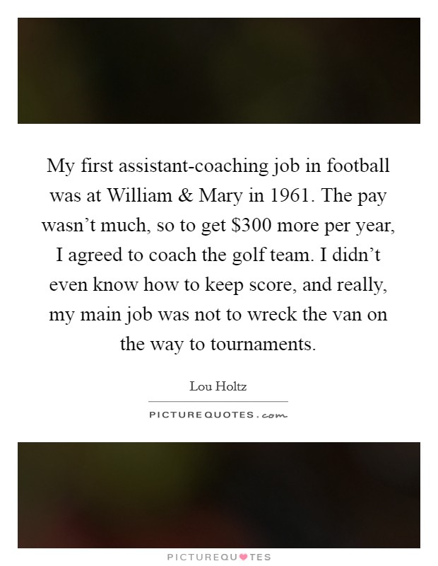 My first assistant-coaching job in football was at William and Mary in 1961. The pay wasn’t much, so to get $300 more per year, I agreed to coach the golf team. I didn’t even know how to keep score, and really, my main job was not to wreck the van on the way to tournaments Picture Quote #1