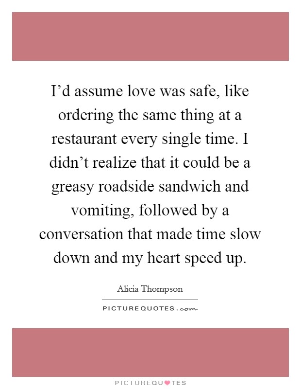 I'd assume love was safe, like ordering the same thing at a restaurant every single time. I didn't realize that it could be a greasy roadside sandwich and vomiting, followed by a conversation that made time slow down and my heart speed up. Picture Quote #1