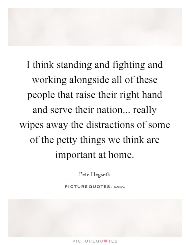 I think standing and fighting and working alongside all of these people that raise their right hand and serve their nation... really wipes away the distractions of some of the petty things we think are important at home. Picture Quote #1