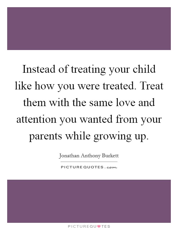 Instead of treating your child like how you were treated. Treat them with the same love and attention you wanted from your parents while growing up Picture Quote #1