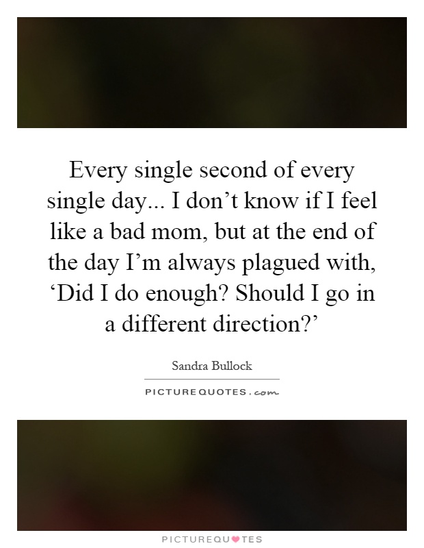 Every single second of every single day... I don’t know if I feel like a bad mom, but at the end of the day I’m always plagued with, ‘Did I do enough? Should I go in a different direction?’ Picture Quote #1