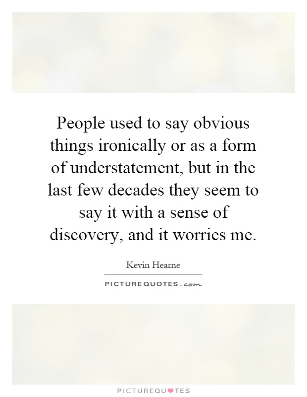 People used to say obvious things ironically or as a form of understatement, but in the last few decades they seem to say it with a sense of discovery, and it worries me Picture Quote #1