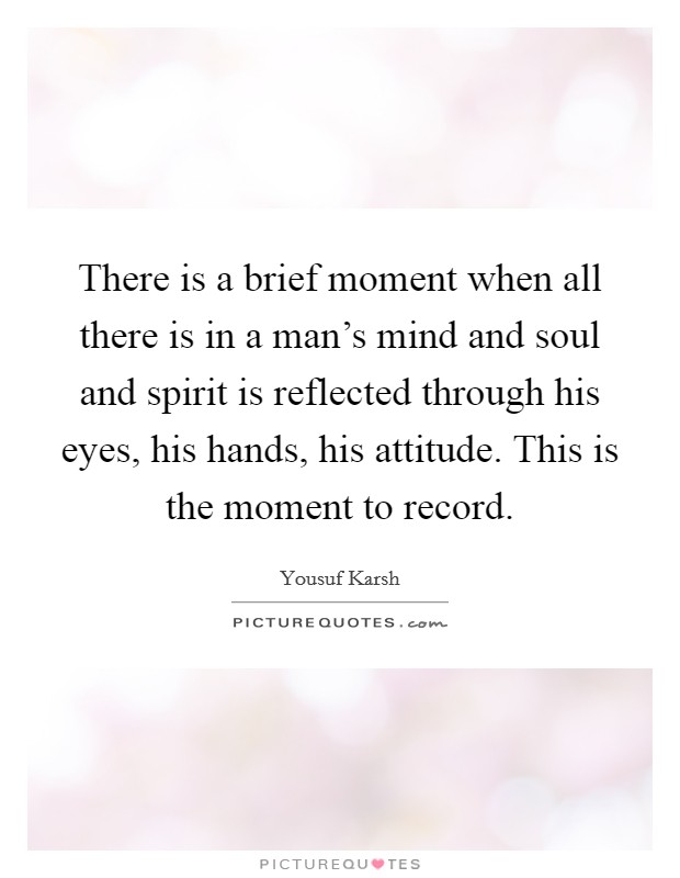 There is a brief moment when all there is in a man’s mind and soul and spirit is reflected through his eyes, his hands, his attitude. This is the moment to record Picture Quote #1