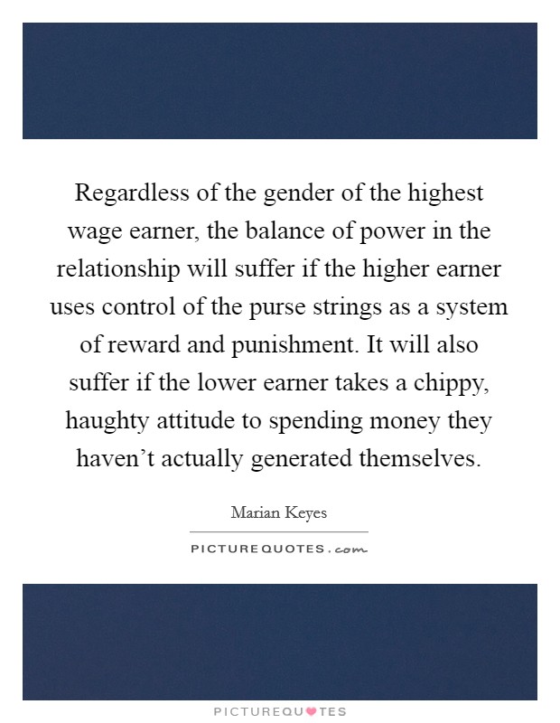 Regardless of the gender of the highest wage earner, the balance of power in the relationship will suffer if the higher earner uses control of the purse strings as a system of reward and punishment. It will also suffer if the lower earner takes a chippy, haughty attitude to spending money they haven’t actually generated themselves Picture Quote #1