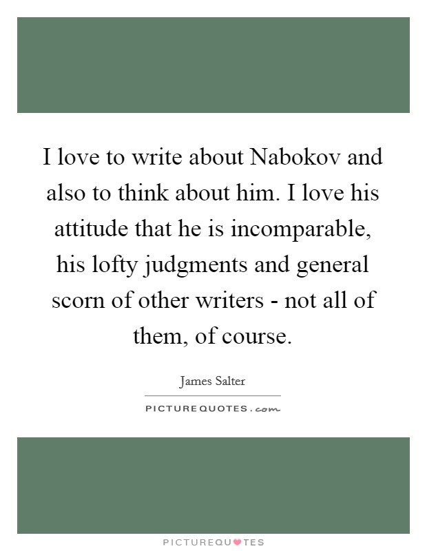 I love to write about Nabokov and also to think about him. I love his attitude that he is incomparable, his lofty judgments and general scorn of other writers - not all of them, of course. Picture Quote #1