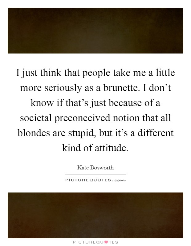 I just think that people take me a little more seriously as a brunette. I don’t know if that’s just because of a societal preconceived notion that all blondes are stupid, but it’s a different kind of attitude Picture Quote #1