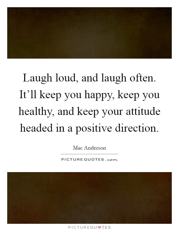 Laugh loud, and laugh often. It’ll keep you happy, keep you healthy, and keep your attitude headed in a positive direction Picture Quote #1