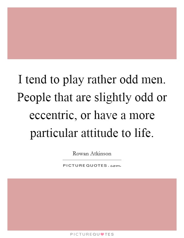 I tend to play rather odd men. People that are slightly odd or eccentric, or have a more particular attitude to life. Picture Quote #1