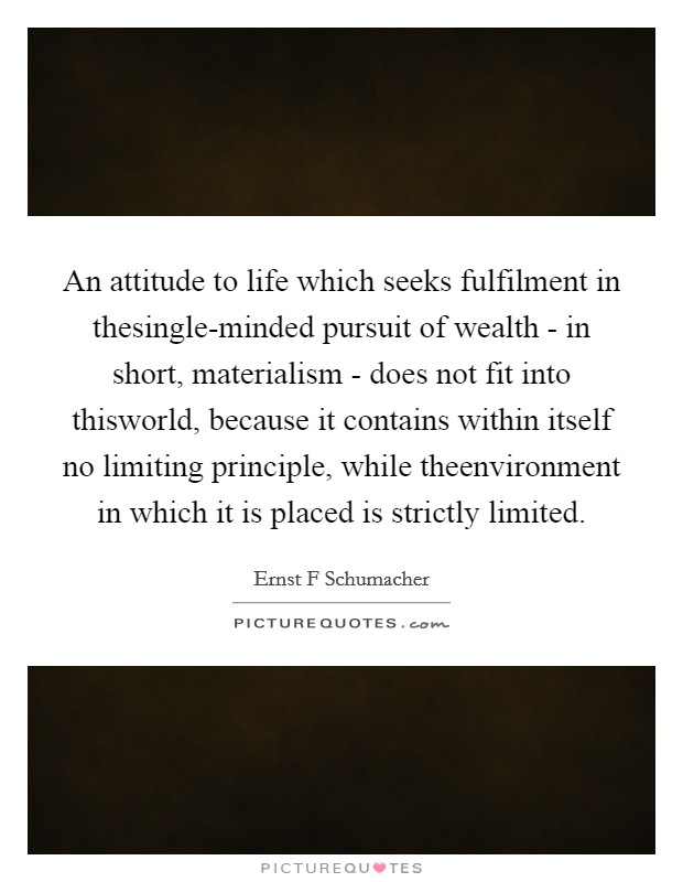 An attitude to life which seeks fulfilment in thesingle-minded pursuit of wealth - in short, materialism - does not fit into thisworld, because it contains within itself no limiting principle, while theenvironment in which it is placed is strictly limited Picture Quote #1