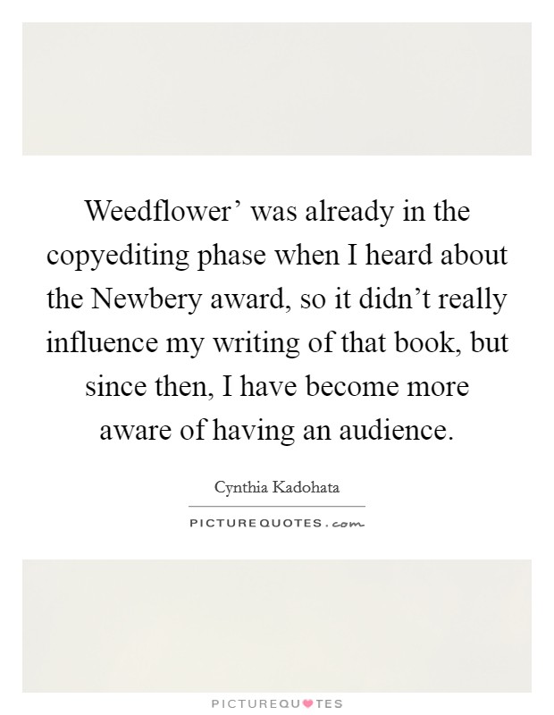 Weedflower’ was already in the copyediting phase when I heard about the Newbery award, so it didn’t really influence my writing of that book, but since then, I have become more aware of having an audience Picture Quote #1