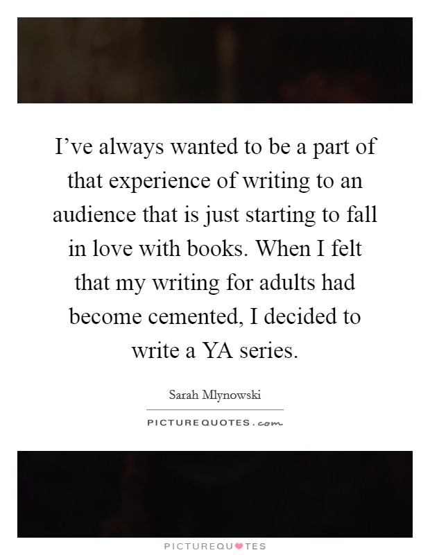 I’ve always wanted to be a part of that experience of writing to an audience that is just starting to fall in love with books. When I felt that my writing for adults had become cemented, I decided to write a YA series Picture Quote #1