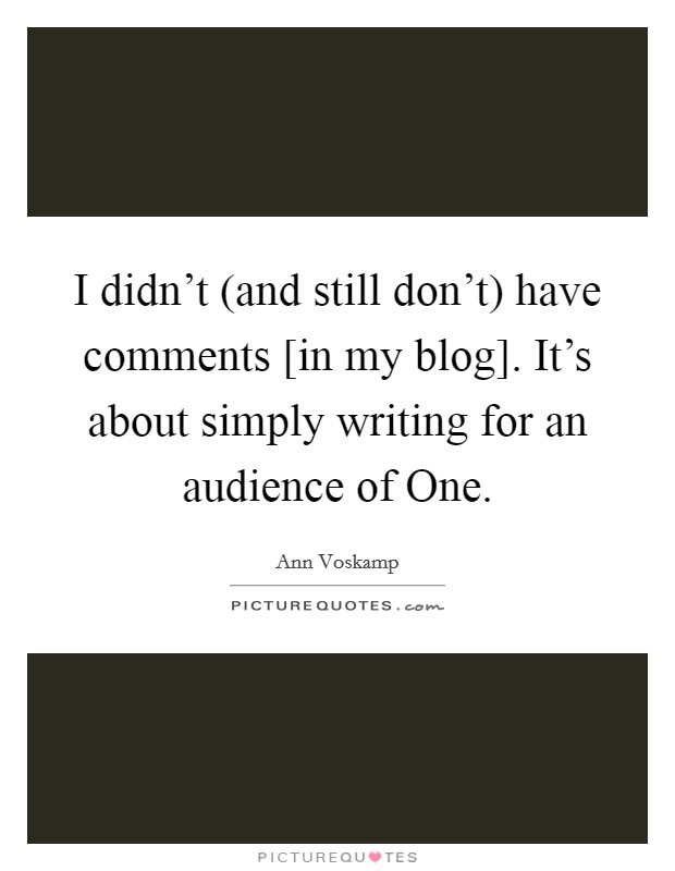 I didn’t (and still don’t) have comments [in my blog]. It’s about simply writing for an audience of One Picture Quote #1