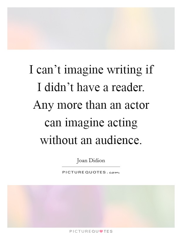 I can’t imagine writing if I didn’t have a reader. Any more than an actor can imagine acting without an audience Picture Quote #1