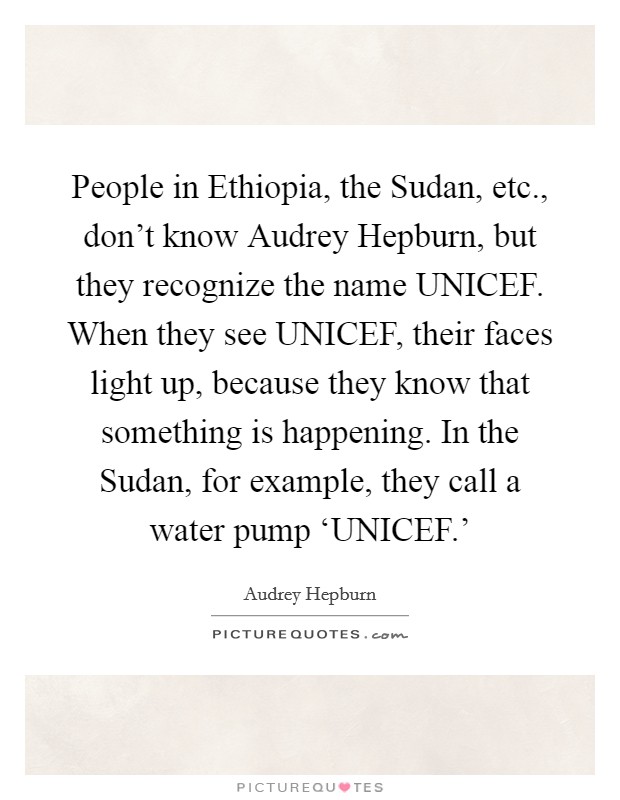 People in Ethiopia, the Sudan, etc., don't know Audrey Hepburn, but they recognize the name UNICEF. When they see UNICEF, their faces light up, because they know that something is happening. In the Sudan, for example, they call a water pump ‘UNICEF.' Picture Quote #1