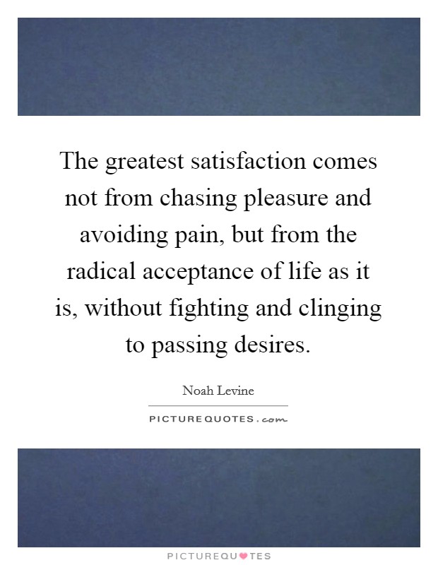 The greatest satisfaction comes not from chasing pleasure and avoiding pain, but from the radical acceptance of life as it is, without fighting and clinging to passing desires. Picture Quote #1