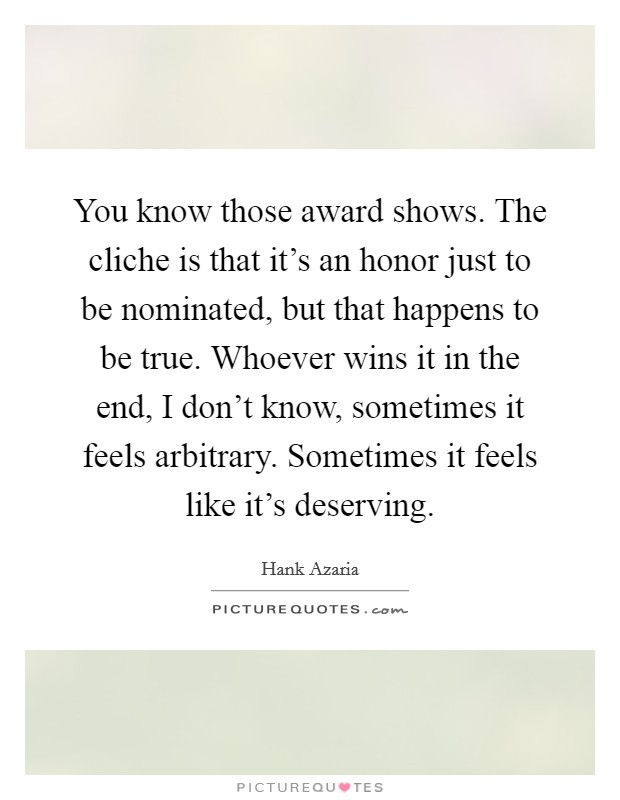 You know those award shows. The cliche is that it’s an honor just to be nominated, but that happens to be true. Whoever wins it in the end, I don’t know, sometimes it feels arbitrary. Sometimes it feels like it’s deserving Picture Quote #1