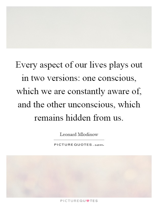 Every aspect of our lives plays out in two versions: one conscious, which we are constantly aware of, and the other unconscious, which remains hidden from us Picture Quote #1