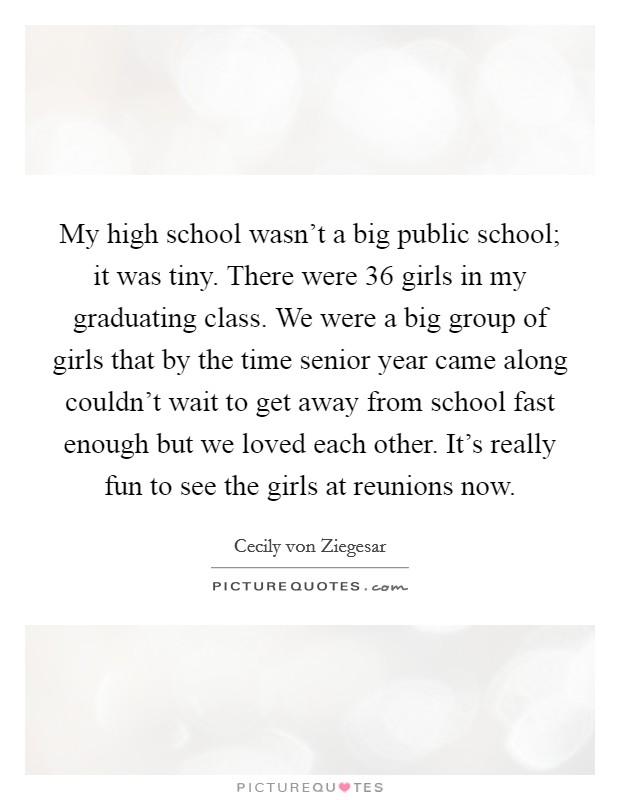 My high school wasn’t a big public school; it was tiny. There were 36 girls in my graduating class. We were a big group of girls that by the time senior year came along couldn’t wait to get away from school fast enough but we loved each other. It’s really fun to see the girls at reunions now Picture Quote #1