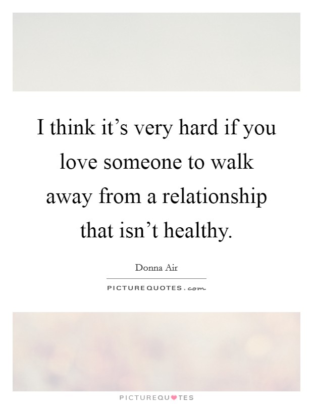 I think it's very hard if you love someone to walk away from a relationship that isn't healthy. Picture Quote #1