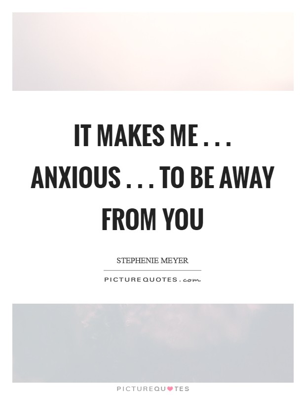 It makes me . . . anxious . . . to be away from you Picture Quote #1