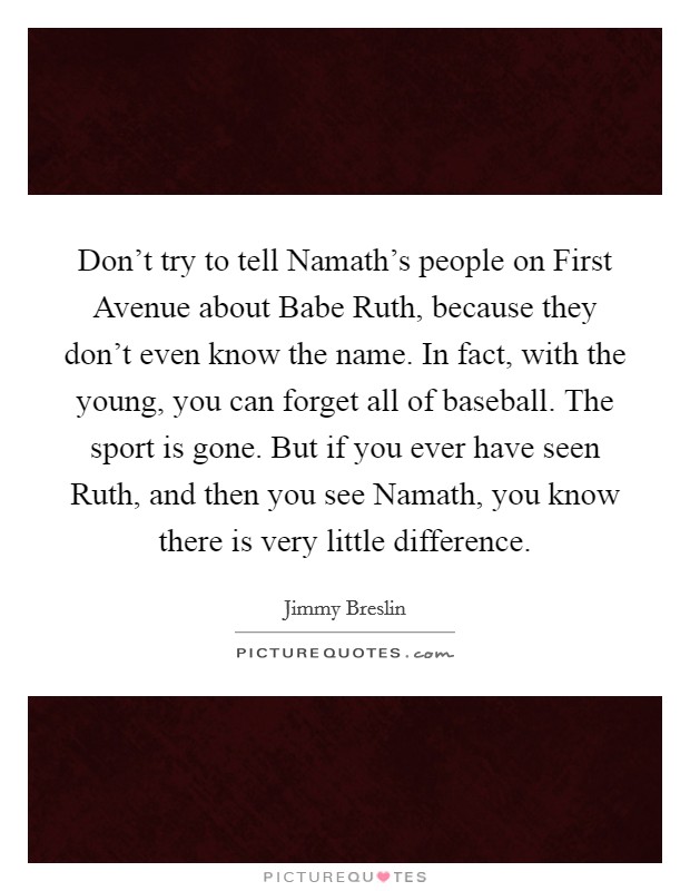 Don’t try to tell Namath’s people on First Avenue about Babe Ruth, because they don’t even know the name. In fact, with the young, you can forget all of baseball. The sport is gone. But if you ever have seen Ruth, and then you see Namath, you know there is very little difference Picture Quote #1