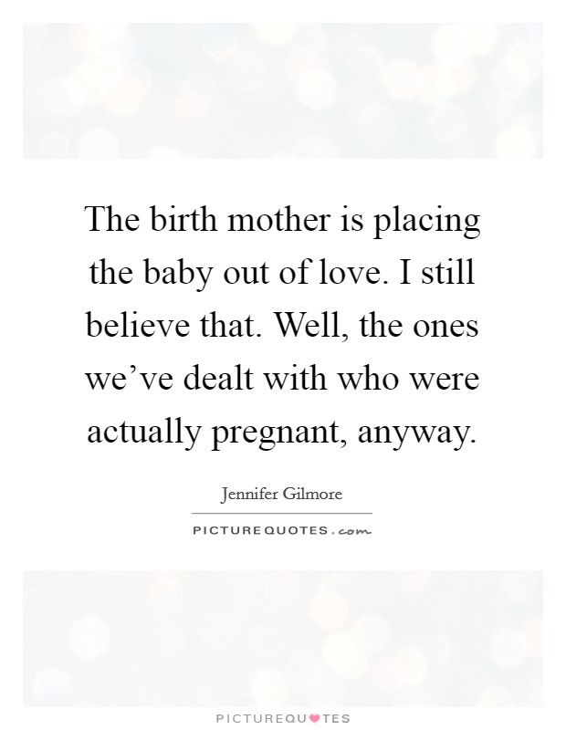The birth mother is placing the baby out of love. I still believe that. Well, the ones we’ve dealt with who were actually pregnant, anyway Picture Quote #1