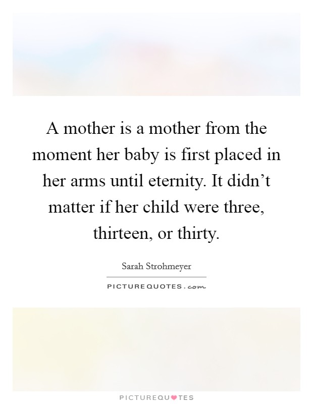 A mother is a mother from the moment her baby is first placed in her arms until eternity. It didn't matter if her child were three, thirteen, or thirty. Picture Quote #1