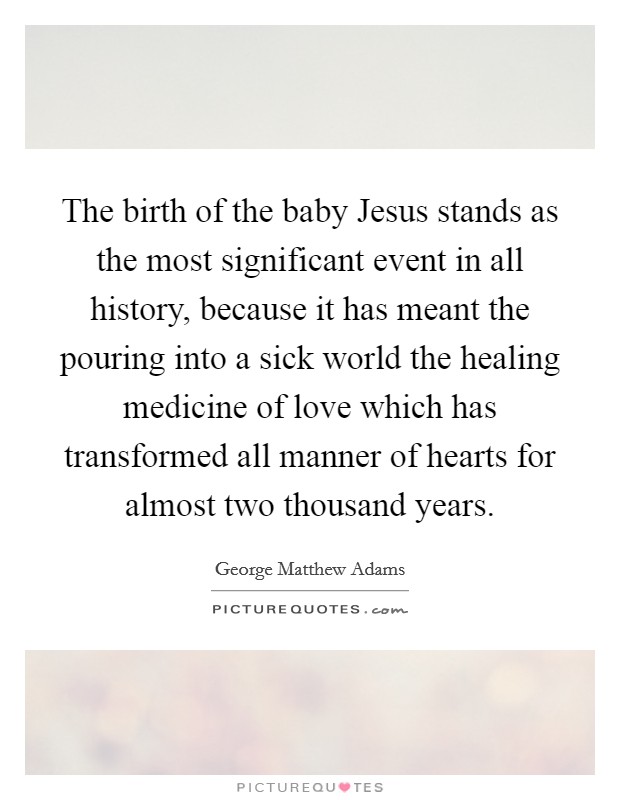 The birth of the baby Jesus stands as the most significant event in all history, because it has meant the pouring into a sick world the healing medicine of love which has transformed all manner of hearts for almost two thousand years Picture Quote #1