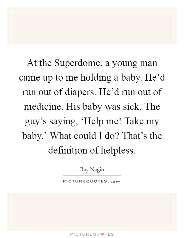 At the Superdome, a young man came up to me holding a baby. He'd run out of diapers. He'd run out of medicine. His baby was sick. The guy's saying, ‘Help me! Take my baby.' What could I do? That's the definition of helpless. Picture Quote #1