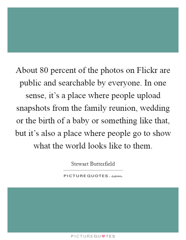 About 80 percent of the photos on Flickr are public and searchable by everyone. In one sense, it’s a place where people upload snapshots from the family reunion, wedding or the birth of a baby or something like that, but it’s also a place where people go to show what the world looks like to them Picture Quote #1